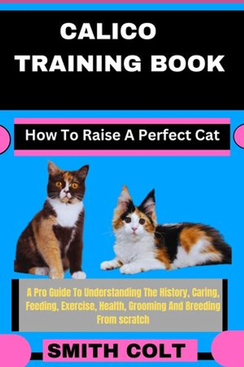 CALICO TRAINING BOOK How To Raise A Perfect Cat: A Pro Guide To Understanding The History, Caring, Feeding, Exercise, Health, Grooming And Breeding From scratch