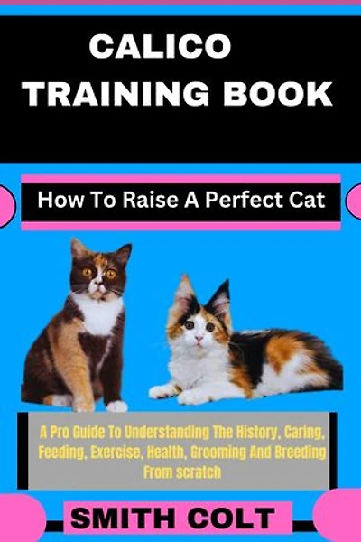 CALICO TRAINING BOOK How To Raise A Perfect Cat: A Pro Guide To Understanding The History, Caring, Feeding, Exercise, Health, Grooming And Breeding From scratch