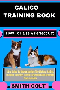 CALICO TRAINING BOOK How To Raise A Perfect Cat: A Pro Guide To Understanding The History, Caring, Feeding, Exercise, Health, Grooming And Breeding From scratch