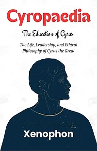 Cyropaedia: The Education of Cyrus: The Life, Leadership, and Ethical Philosophy of Cyrus the Great