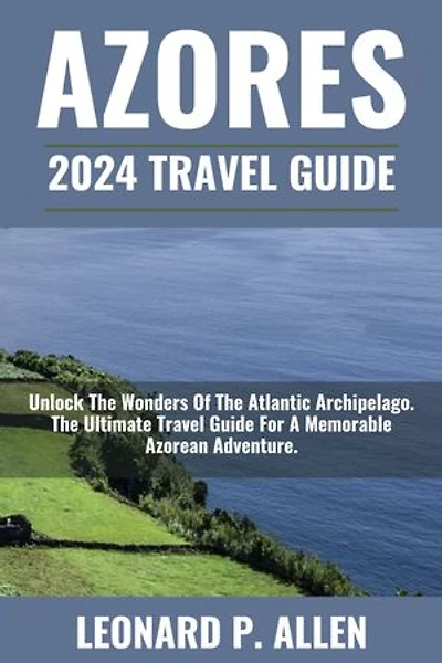 Azores 2024 Travel Guide: Unlock The Wonders Of The Atlantic Archipelago. The Ultimate Travel Guide For A Memorable Azorean Adventure.