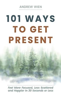 101 Ways to Get Present: Feel More Focused, Less Scattered and Happier in 30 Seconds or Less