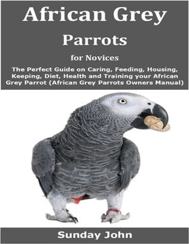 African Grey Parrots for Novices: The Perfect Guide on Caring, Feeding, Housing, Keeping, Diet, Health and Training your African Grey Parrot (African Grey Parrots Owners Manual)