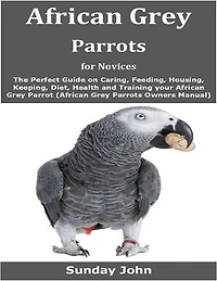 African Grey Parrots for Novices: The Perfect Guide on Caring, Feeding, Housing, Keeping, Diet, Health and Training your African Grey Parrot (African Grey Parrots Owners Manual)