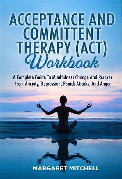 Acceptance And Committent Therapy (Act) Workbook: A COMPLETE GUIDE TO MINDFULNESS CHANGE AND RECOVER FROM ANXIETY, DEPRESSION, PANICK ATTACKS