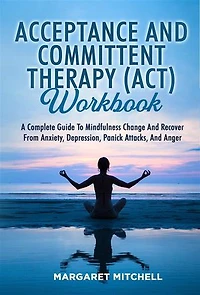 Acceptance And Committent Therapy (Act) Workbook: A COMPLETE GUIDE TO MINDFULNESS CHANGE AND RECOVER FROM ANXIETY, DEPRESSION, PANICK ATTACKS