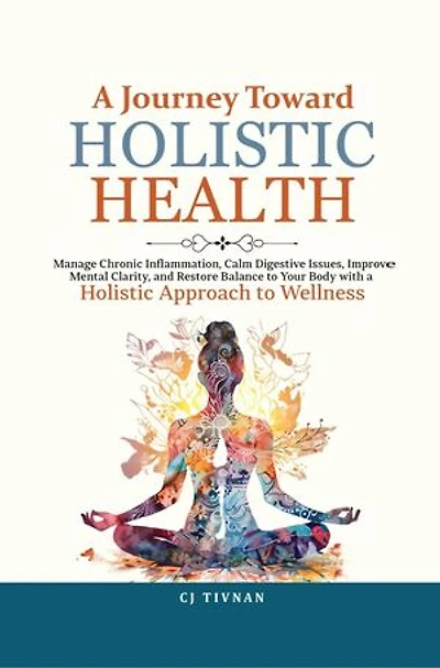 A Journey Toward Holistic Health: Manage Chronic Inflammation, Calm Digestive Issues, Improve Mental Clarity, and Restore Balance to Your Body with a Holistic Approach to Wellness