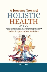 A Journey Toward Holistic Health: Manage Chronic Inflammation, Calm Digestive Issues, Improve Mental Clarity, and Restore Balance to Your Body with a Holistic Approach to Wellness