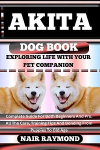 AKITA DOG BOOK Exploring Life With Your Pet Companion: Complete Guide For Both Beginners And Pro. All The Care, Training Tips And Bonding From Puppies To Old Age