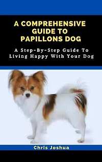 A COMPREHENSIVE GUIDE TO PAPILLONS DOG: A Step-By-Step Guide To Living Happy With Your Dog