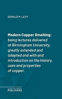 Modern Copper Smelting: Being lectures delivered at Birmingham University, greatly extended and adapted and with and introduction on the history, uses and properties of copper.