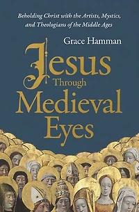 Jesus through Medieval Eyes: Beholding Christ with the Artists, Mystics, and Theologians of Middle Ages