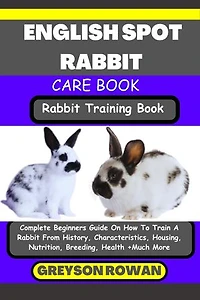ENGLISH SPOT RABBIT CARE BOOK Rabbit Training Book: Complete Beginners Guide On How To Train A Rabbit From History, Characteristics, Housing, Nutrition, Breeding, Health +Much More