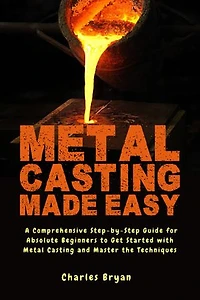 Metal Casting Made Easy: A Comprehensive Step-by-Step Guide for Absolute Beginners to Get Started with Metal Casting and Master the Techniques