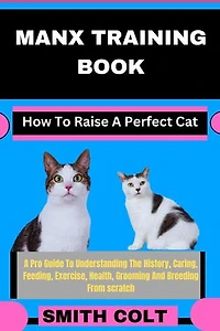 MANX TRAINING BOOK How To Raise A Perfect Cat: A Pro Guide To Understanding The History, Caring, Feeding, Exercise, Health, Grooming And Breeding From scratch