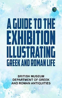 A Guide to the Exhibition Illustrating Greek and Roman Life
