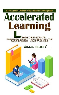 Accelerated Learning: Raising Smart Children Using Positive Parenting Skills (Learn the System to Positively Impact the Lives of All the Participants in Your Trainings)