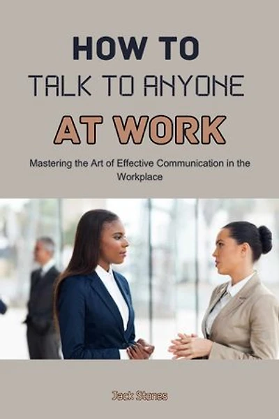 How to Talk to Anyone at Work: Mastering the Art of Effective Communication in the Workplace
