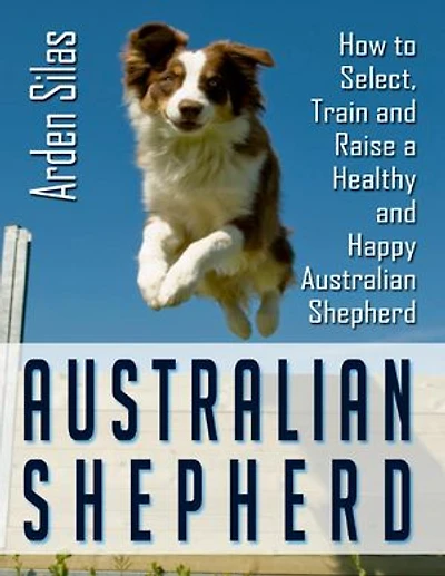 Australian Shepherd: How to Select, Train and Raise a Healthy and Happy Australian Shepherd
