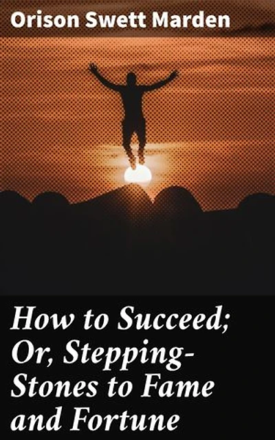 How to Succeed; Or, Stepping-Stones to Fame and Fortune: Achieving Success: A Timeless Guide to Personal and Professional Growth