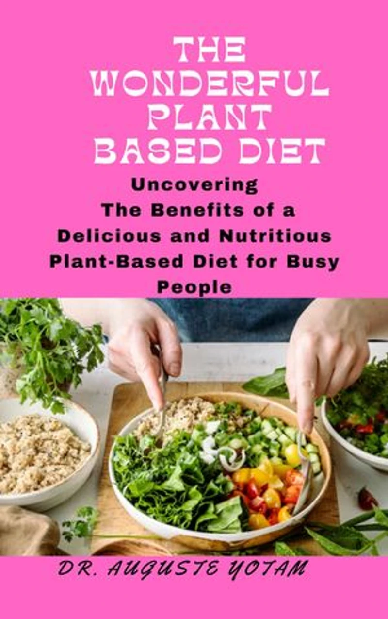 The Wonderful Plant-Based: Uncovering The Benefits of a Delicious and Nutritious Plant-Based Diet for Busy People