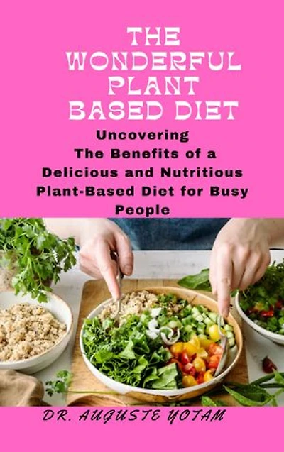 The Wonderful Plant-Based: Uncovering The Benefits of a Delicious and Nutritious Plant-Based Diet for Busy People