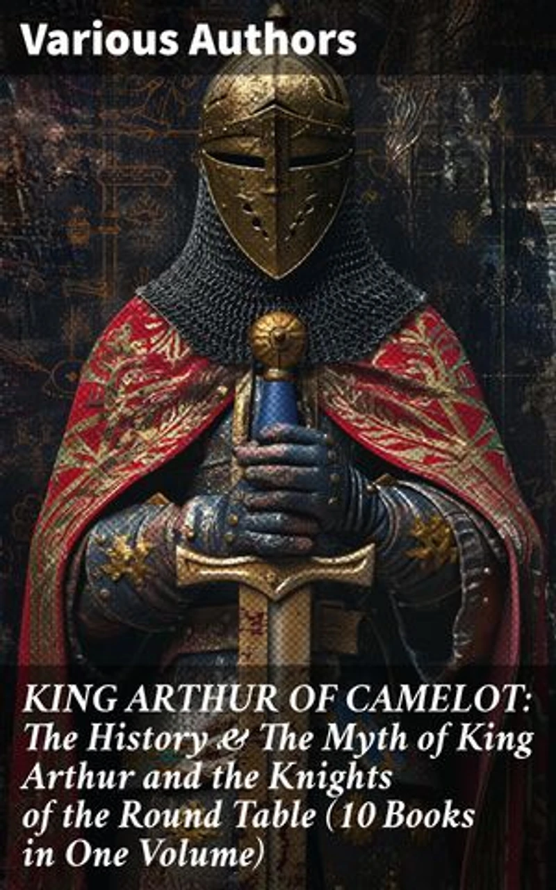 KING ARTHUR OF CAMELOT: The History & The Myth of King Arthur and the Knights of the Round Table (10 Books in One Volume): Legacy of Camelot: Unraveling Arthurian Lore & Romance