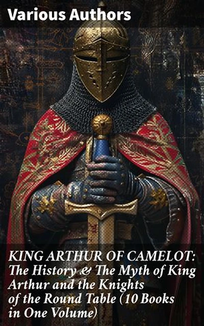 KING ARTHUR OF CAMELOT: The History & The Myth of King Arthur and the Knights of the Round Table (10 Books in One Volume): Legacy of Camelot: Unraveling Arthurian Lore & Romance