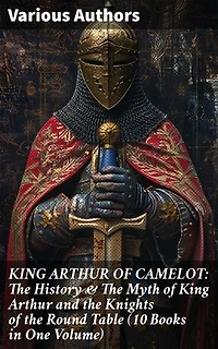 KING ARTHUR OF CAMELOT: The History & The Myth of King Arthur and the Knights of the Round Table (10 Books in One Volume): Legacy of Camelot: Unraveling Arthurian Lore & Romance