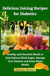 Delicious Juicing Recipes for Diabetics: Healthy and Flavorful Blends to Help Balance Blood Sugar, Manage Your Diabetes and Enjoy Better Health