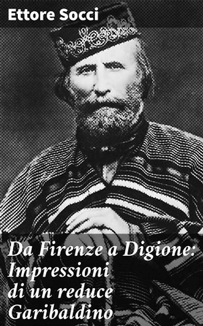 Da Firenze a Digione: Impressioni di un reduce Garibaldino: Tra i campi di battaglia e le terre attraversate: Storia di un garibaldino reduce