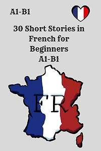30 Short Stories in French for Beginners: A1–B1 Comprehension, Vocabulary, and Reading Practice with Questions