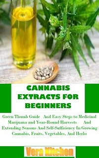 CANNABIS EXTRACTS FOR BEGINNERS: Green Thumb Guide And Easy Steps to Medicinal Marijuana and Year-Round Harvests And Extending Seasons And Self-Sufficiency In Growing Cannabis, Fruits, Vegetables, And Herbs