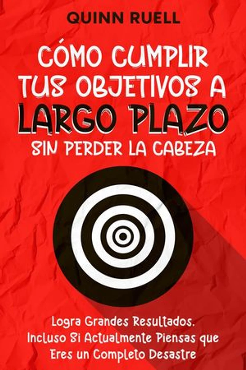 Cómo Cumplir tus Objetivos a Largo Plazo sin Perder la Cabeza: Logra Grandes Resultados, Incluso Si Actualmente Piensas que Eres un Completo Desastre