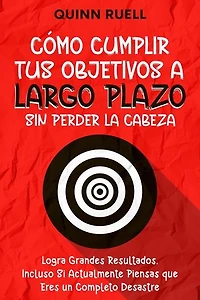 Cómo Cumplir tus Objetivos a Largo Plazo sin Perder la Cabeza: Logra Grandes Resultados, Incluso Si Actualmente Piensas que Eres un Completo Desastre
