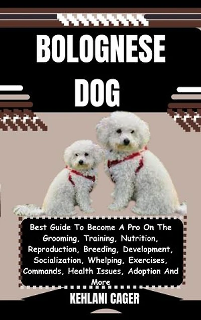 BOLOGNESE DOG: Best Guide To Become A Pro On The Grooming, Training, Nutrition, Reproduction, Breeding, Development, Socialization, Whelping, Exercises, Commands, Health Issues, Adoption And More