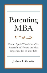 Parenting MBA: How to Apply What Makes You Successful at Work to the Most Important Job of Your Life