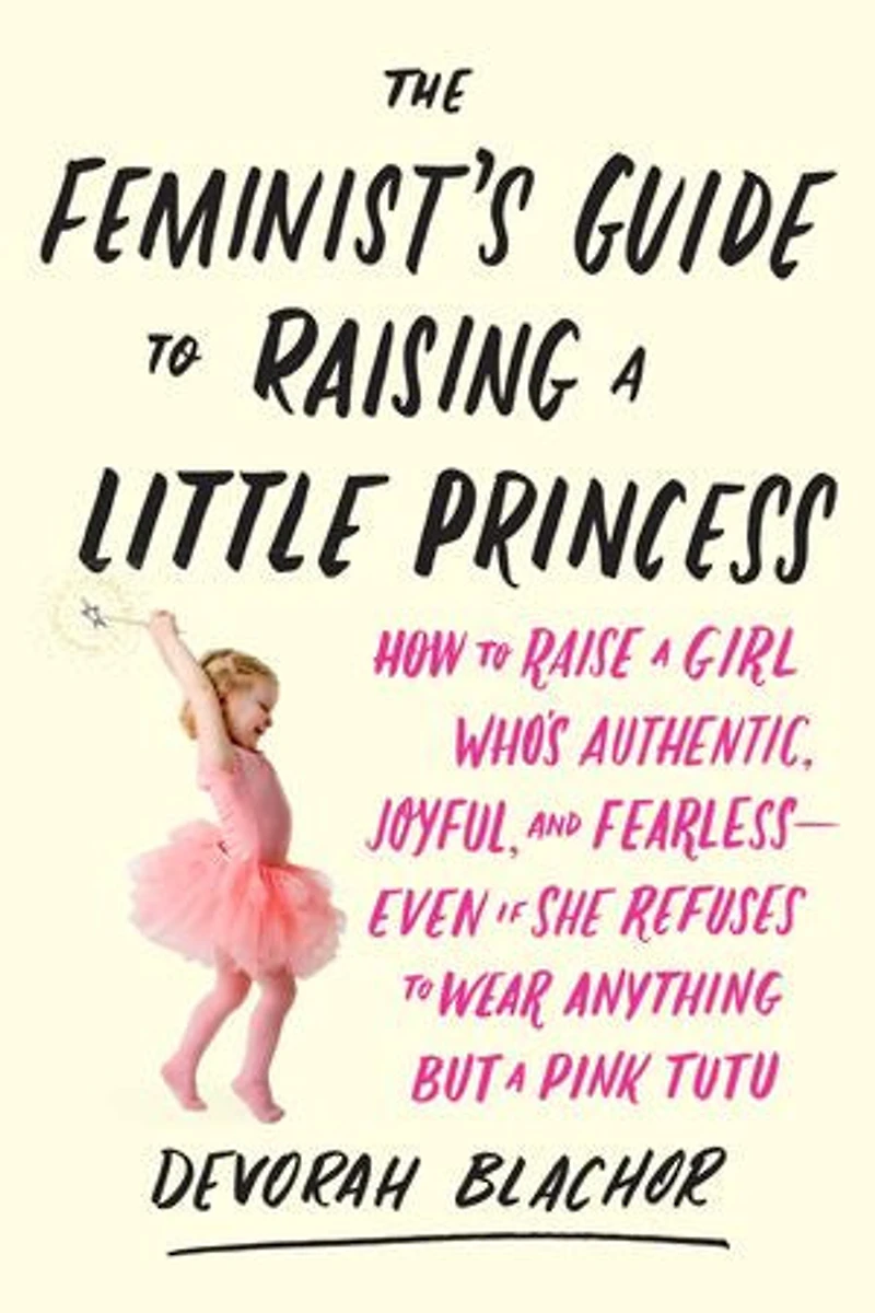 The Feminist's Guide to Raising a Little Princess: How Raise Girl Who's Authentic, Joyful, and Fearless--Even If She Refuses Wear Anything but Pink Tutu