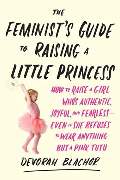 The Feminist's Guide to Raising a Little Princess: How Raise Girl Who's Authentic, Joyful, and Fearless--Even If She Refuses Wear Anything but Pink Tutu