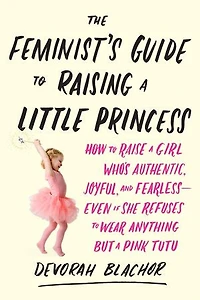 The Feminist's Guide to Raising a Little Princess: How Raise Girl Who's Authentic, Joyful, and Fearless--Even If She Refuses Wear Anything but Pink Tutu