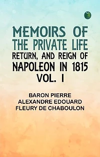 Memoirs of the Private Life Return and Reign of Napoleon in 1815 Vol. I