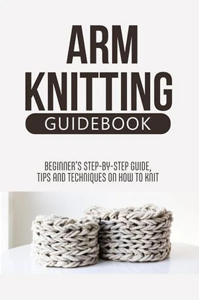 Arm Knitting Guidebook: Beginner’S Step-By-Step Guide, Tips And Techniques On How To Knit