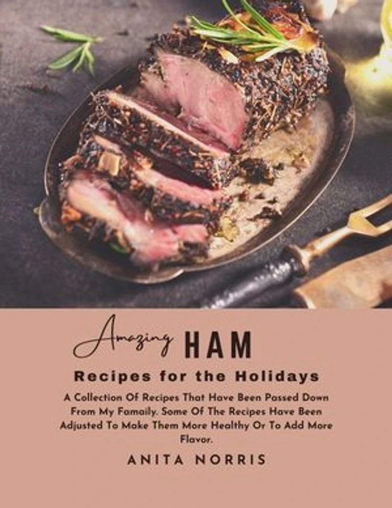 Amazing Ham Recipes for the Holidays: A Collection of Recipes That Have Been Passed Down from My Family. Some Of the Recipes Have Been Adjusted to Make Them Healthier or To Add More Flavor