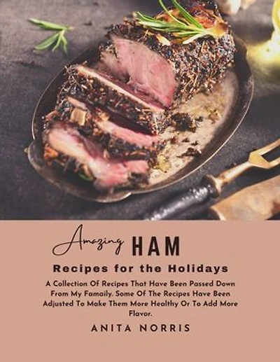 Amazing Ham Recipes for the Holidays: A Collection of Recipes That Have Been Passed Down from My Family. Some Of the Recipes Have Been Adjusted to Make Them Healthier or To Add More Flavor