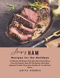 Amazing Ham Recipes for the Holidays: A Collection of Recipes That Have Been Passed Down from My Family. Some Of the Recipes Have Been Adjusted to Make Them Healthier or To Add More Flavor