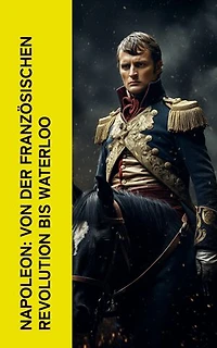 Napoleon: Von der Franz�sischen Revolution bis Waterloo: Geschichte der Französischen Revolution und der Napoleonischen Kriege, Biographie von Napoleon Bonaparte, Aufstieg und Fall der Familie Napoleon