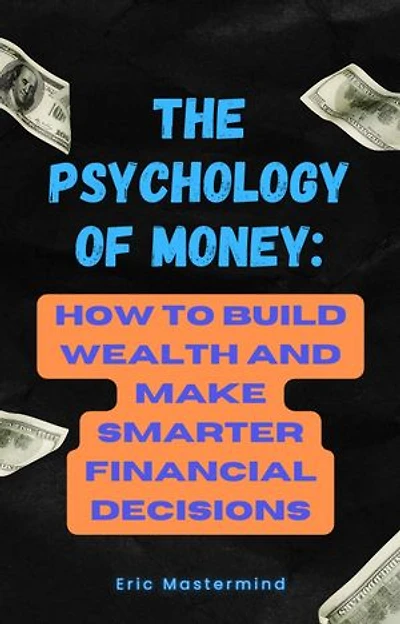 The Psychology of Money: How to Build Wealth and Make Smarter Financial Decisions