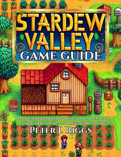 STARDEW VALLEY GAME GUIDE: The Ultimate Companion to Building Your Dream Farm, Conquering Challenges, and Thriving in Pelican Town