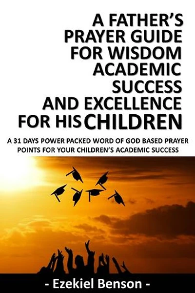 A Father’s Prayer Guide for Wisdom, Academic Success and Excellence for his Children: A 31 Days Power Packed Word Of God Based Prayer Points For Your Children’s Academic Success