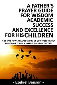 A Father’s Prayer Guide for Wisdom, Academic Success and Excellence for his Children: A 31 Days Power Packed Word Of God Based Prayer Points For Your Children’s Academic Success